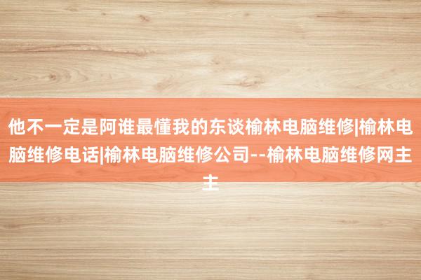 他不一定是阿谁最懂我的东谈榆林电脑维修|榆林电脑维修电话|榆林电脑维修公司--榆林电脑维修网主